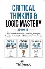 Critical Thinking & Logic Mastery - 3 Books In 1: How To Make Smarter Decisions, Conquer Logical Fallacies And Sharpen Your Thinking
