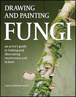Drawing and Painting Fungi: An Artists Guide to Finding and Illustrating Mushrooms and Lichens