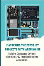 MASTERING THE ESP32 IOT PROJECTS WITH ARDUINO IDE: Building Connected Devices with the ESP32 Practical Guide to Arduino IDE