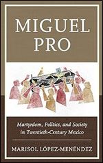 Miguel Pro: Martyrdom, Politics, and Society in Twentieth-Century Mexico
