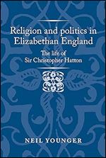 Religion and politics in Elizabethan England: The life of Sir Christopher Hatton (Politics, Culture and Society in Early Modern Britain)