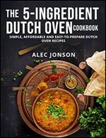 THE 5-INGREDIENT DUTCH OVEN COOKBOOK: SIMPLE, AFFORDABLE AND EASY-TO-PREPARE DUTCH OVEN RECIPES