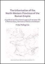 The Urbanisation of the North-Western Provinces of the Roman Empire: A Juridical and Functional Approach to Town Life in Roman Gaul, Germania Inferior and Britain (Archaeopress Roman Archaeology)