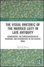 The Visual Rhetoric of the Married Laity in Late Antiquity: Iconography, the Christianization of Marriage, and Alternatives to the Ascetic Ideal (Routledge Studies in the Early Christian World)