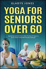 Yoga for Seniors Over 60: Step-by-step Guide On How To Make The Most Of Yoga As A Senior Citizen To Deal With Everyday Challenges