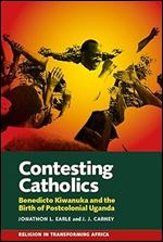 Contesting Catholics: Benedicto Kiwanuka and the Birth of Postcolonial Uganda (Religion in Transforming Africa, 4)