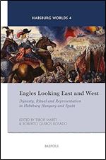 Eagles Looking East and West: Dynasty, Ritual and Representation in Habsburg Hungary and Spain (Habsburg Worlds, 4)