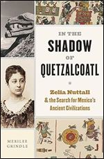 In the Shadow of Quetzalcoatl: Zelia Nuttall and the Search for Mexico s Ancient Civilizations