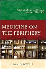 Medicine on the Periphery: Public Health in Yucat n, Mexico, 1870 1960