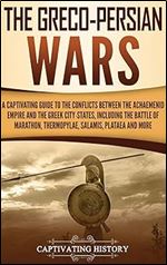 The Greco-Persian Wars: A Captivating Guide to the Conflicts Between the Achaemenid Empire and the Greek City-States, Including the Battle of Marathon, Thermopylae, Salamis, Plataea, and More