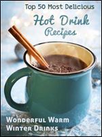 Top 50 Most Delicious Hot Drink Recipes: Stay Warm and Cozy with these Wonderful Warm Winter Drinks