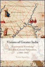 Visions of Greater India: Transimperial Knowledge and Anti-Colonial Nationalism, c.1800 1960