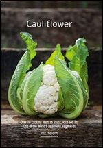 Cauliflower: Over 70 Exciting Ways to Roast, Rice, and Fry One of the World's Healthiest Vegetables
