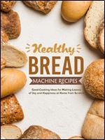 Healthy Bread Machine Recipes: Good Cooking Ideas for Making Loaves of Joy and Happiness at Home from Scratch