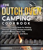 The Dutch Oven Camping Cookbook: Campfire Cooking Book for Creating Irresistible Outdoor Recipes Including Breakfast, Stews, Meat, Fish, Veggies, Desserts, and More