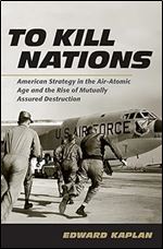 To Kill Nations: American Strategy in the Air-Atomic Age and the Rise of Mutually Assured Destruction