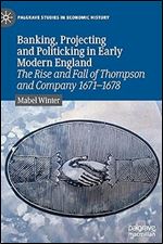 Banking, Projecting and Politicking in Early Modern England: The Rise and Fall of Thompson and Company 1671 1678 (Palgrave Studies in Economic History)