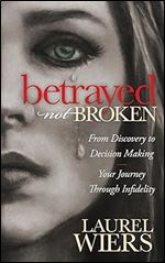 Betrayed Not Broken: From Discovery to Decision Making Your Journey Through Infidelity