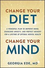 Change Your Diet, Change Your Mind: A Powerful Plan to Improve Mood, Overcome Anxiety, and Protect Memory for a Lifetime of Optimal Mental Health