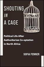 Shouting in a Cage: Political Life After Authoritarian Co-optation in North Africa (Columbia Studies in Middle East Politics)