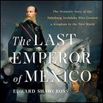 The Last Emperor of Mexico The Dramatic Story of the Habsburg Archduke Who Created a Kingdom in New World [Audiobook]