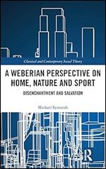 A Weberian Perspective on Home, Nature and Sport: Disenchantment and Salvation (Classical and Contemporary Social Theory)