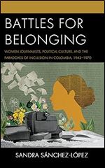 Battles for Belonging: Women Journalists, Political Culture, and the Paradoxes of Inclusion in Colombia, 1943-1970 (Social Movements in the Americas)