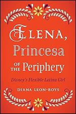 Elena, Princesa of the Periphery: Disney s Flexible Latina Girl (Latinidad: Transnational Cultures in the United States)