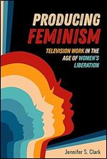 Producing Feminism: Television Work in the Age of Women's Liberation (Volume 6) (Feminist Media Histories)