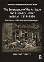 The Emergence of the Antique and Curiosity Dealer in Britain 1815-1850: The Commodification of Historical Objects (The Histories of Material Culture and Collecting, 1700-1950)