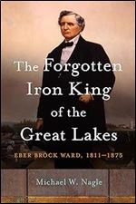 The Forgotten Iron King of the Great Lakes: Eber Brock Ward, 1811 1875 (Great Lakes Books)