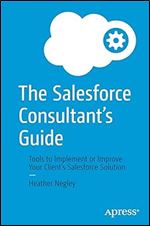 The Salesforce Consultant s Guide: Tools to Implement or Improve Your Client s Salesforce Solution