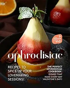 Aphrodisiac Recipes to Spice Up Your Lovemaking Sessions!: The Perfect Aphrodisiac Cookbook: Dishes That Make Every Day Valentine's Day!!
