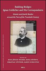 Building Bridges: Ignaz Goldziher and His Correspondents Islamic and Jewish Studies Around the Turn of the Twentieth Century (Islamic History and Civilization, 212)