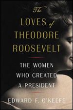 Loves of Theodore Roosevelt: The Women Who Created a President