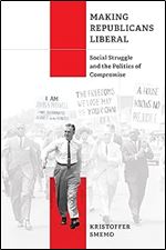 Making Republicans Liberal: Social Struggle and the Politics of Compromise (Politics and Culture in Modern America)