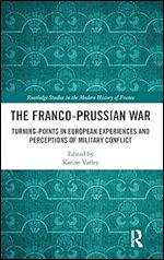 The Franco-Prussian War: Turning-Points in European Experiences and Perceptions of Military Conflict (Routledge Studies in the Modern History of France)