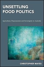 Unsettling Food Politics: Agriculture, Dispossession and Sovereignty in Australia (Continental Philosophy in Austral-Asia)