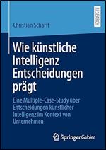 Wie kuenstliche Intelligenz Entscheidungen praegt: Eine Multiple-Case-Study ber Entscheidungen k nstlicher Intelligenz im Kontext von Unternehmen (German Edition)