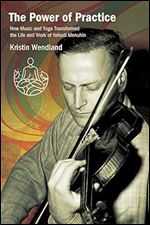 The Power of Practice: How Music and Yoga Transformed the Life and Work of Yehudi Menuhin (Suny Press Open Access)