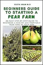 BEGINNERS GUIDE TO STARTING A PEAR FARM: An Easy Step-by-Step Guide to Beginning a Healthy and Profitable Pear Farm of Your Own