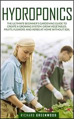 Hydroponics: The Ultimate Beginner's Gardening Guide to Create a Growing System. Grow Vegetables, Fruits, Flowers and Herbs at Home Without Soil
