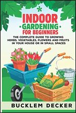 Indoor Gardening for Beginners: The Complete Guide to Growing Herbs, Vegetables, Flowers and Fruits in Your House or in small spaces
