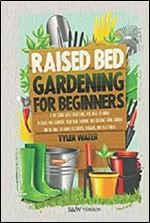 RAISED BED GARDENING FOR BEGINNERS: A DIY GUIDE WITH EVERYTHING YOU NEED TO KNOW TO BUILD AND SUPPORT YOUR OWN THRIVING AND ORGANIC HOME GARDEN