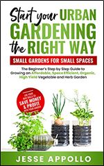 Start Your Urban Gardening The Right Way: Small Gardens For Small Spaces: The Beginner's Step by Step Guide To Growing An Affordable, Space Efficient, Organic, High Yield Vegetable and Herb Garden