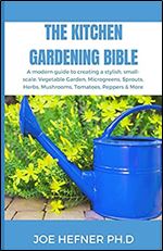 THE KITCHEN GARDENING BIBLE: A modern guide to creating a stylish, small-scale, Vegetable Garden, Microgreens, Sprouts, Herbs, Mushrooms, Tomatoes, Peppers & More