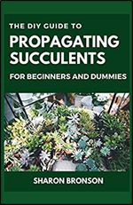 The DIY Guide To Propagating Succulents For Beginners and Dummies: Step by Step Manual to Successfully Setting up Succulents Garden
