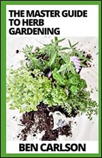 The Master Guide To Herb Gardening: Everything You Need To Know About Herb Gardening