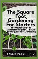 The Square Foot Gardening For Starters: The Master Guide To Understanding How To Build Your Square Foot Gardening