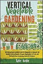 Vertical Vegetable Gardening: The Ultimate and Complete Guide For Beginners to Discover the Benefits to Grow Flowers, Organic Vegetables, and Fruits  Indoors & Outdoors